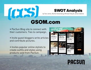 SWOT Analysis
                                 by Tara Jaicks, Rachel Stolzenburg, Michael Foley & James Cabrera




                     GSOM.com
• PacSun Blog site to connect with
their customers. Ties to campaign.

• Invite guest bloggers write articles
and contribute pictures.

• Invites popular online stylists to
create outfits and styles using
products sold from PacSun.
 