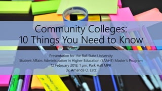 Community Colleges:
10 Things You Need to Know
Presentation for the Ball State University
Student Affairs Administration in Higher Education (SAAHE) Master’s Program
12 February 2018, 1 pm, Park Hall MPR
Dr. Amanda O. Latz
 