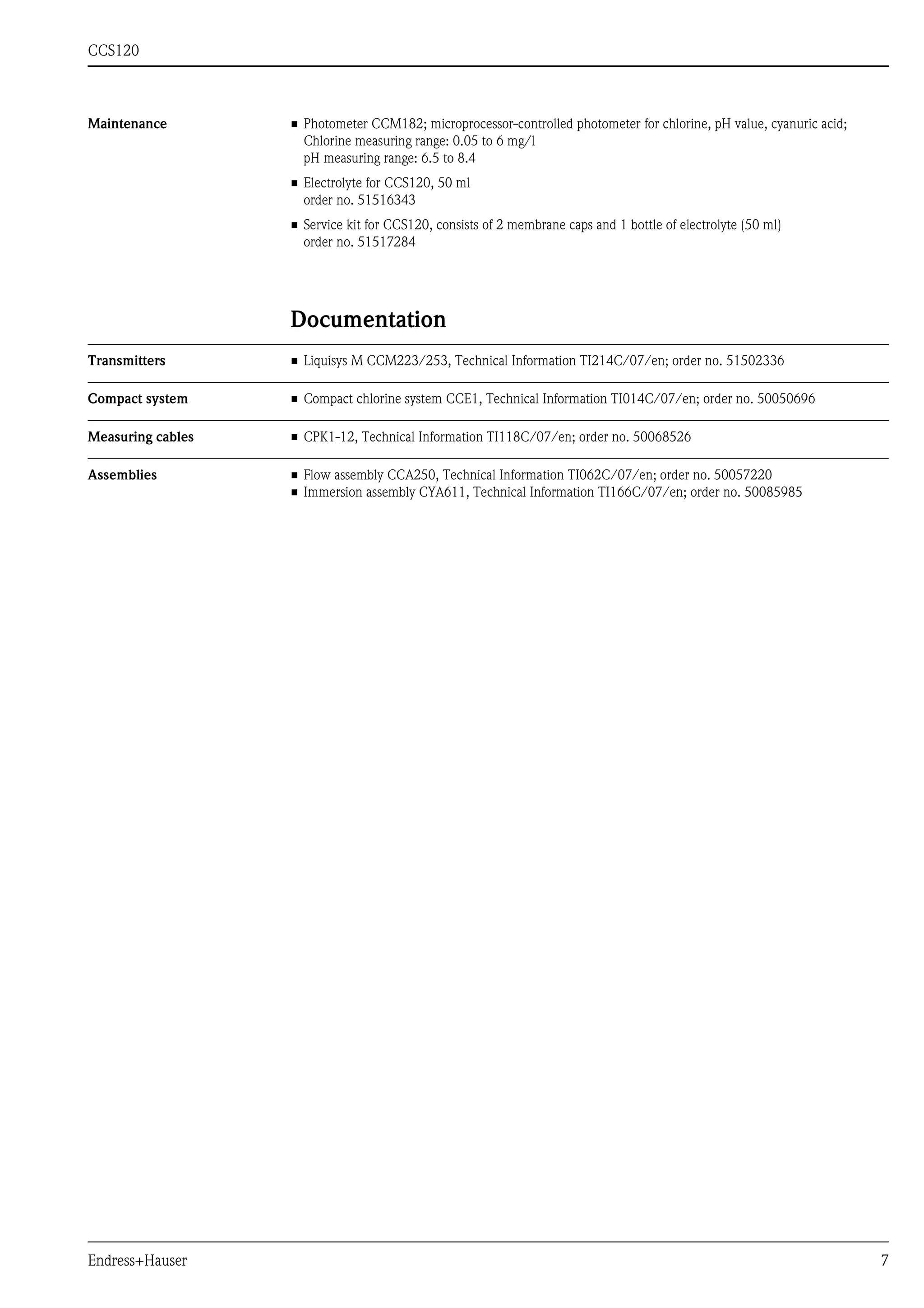 CCS120
Endress+Hauser 7
Maintenance • Photometer CCM182; microprocessor-controlled photometer for chlorine, pH value, cyanuric acid;
Chlorine measuring range: 0.05 to 6 mg/l
pH measuring range: 6.5 to 8.4
• Electrolyte for CCS120, 50 ml
order no. 51516343
• Service kit for CCS120, consists of 2 membrane caps and 1 bottle of electrolyte (50 ml)
order no. 51517284
Documentation
Transmitters • Liquisys M CCM223/253, Technical Information TI214C/07/en; order no. 51502336
Compact system • Compact chlorine system CCE1, Technical Information TI014C/07/en; order no. 50050696
Measuring cables • CPK1-12, Technical Information TI118C/07/en; order no. 50068526
Assemblies • Flow assembly CCA250, Technical Information TI062C/07/en; order no. 50057220
• Immersion assembly CYA611, Technical Information TI166C/07/en; order no. 50085985
 