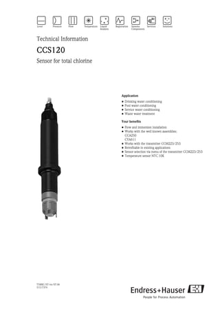 TI388C/07/en/07.06
51517374
Technical Information
CCS120
Sensor for total chlorine
Application
• Drinking water conditioning
• Pool water conditioning
• Service water conditioning
• Waste water treatment
Your benefits
• Flow and immersion installation
• Works with the well known assemblies:
CCA250
CYA611
• Works with the transmitter CCM223/253
• Retrofitable in existing applications
• Sensor selection via menu of the transmitter CCM223/253
• Temperature sensor NTC 10K
 