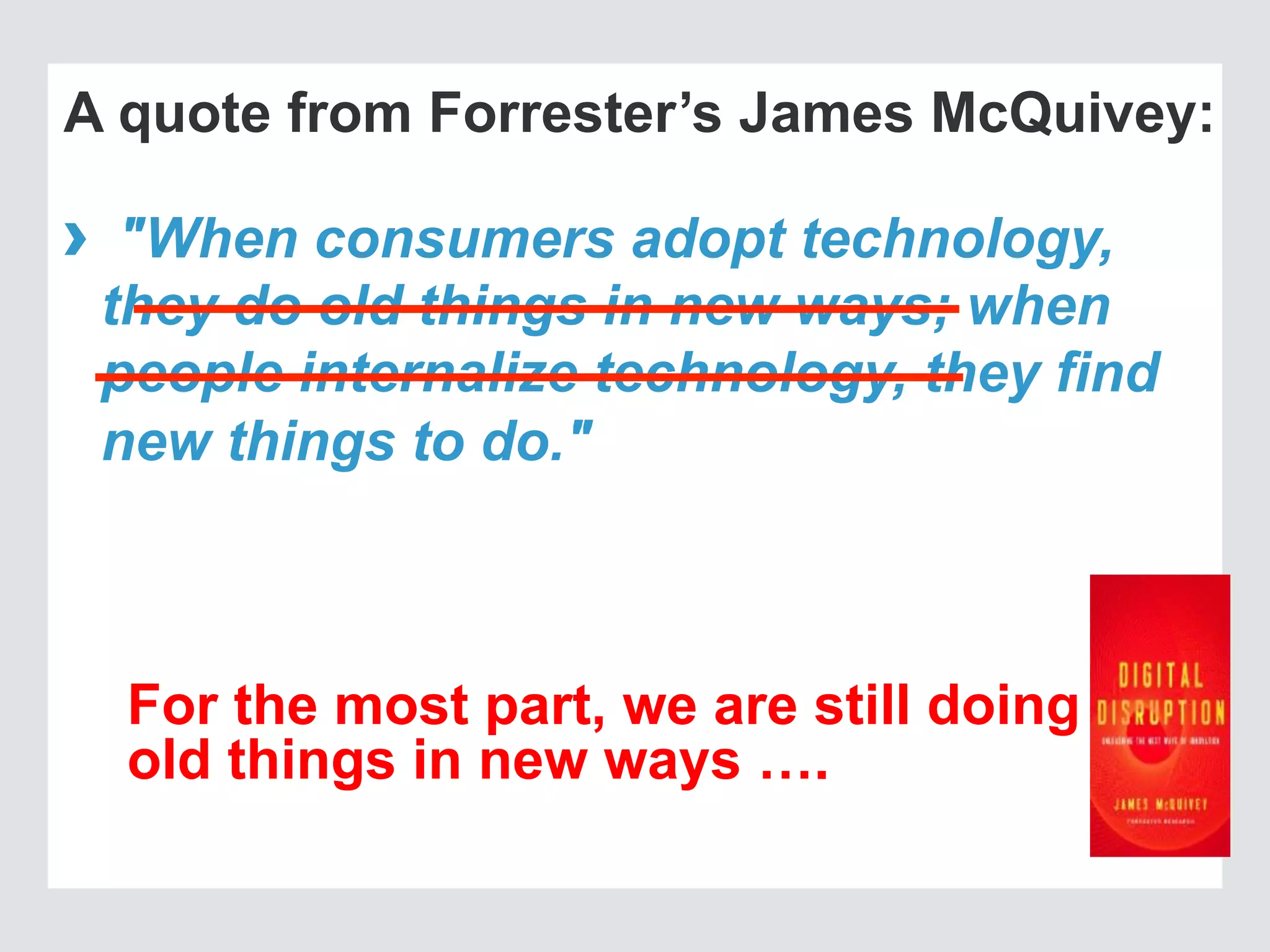A quote from Forrester’s James McQuivey:
›  "When consumers adopt technology,
they do old things in new ways; when
people internalize technology, they find
new things to do."
For the most part, we are still doing
old things in new ways ….
 