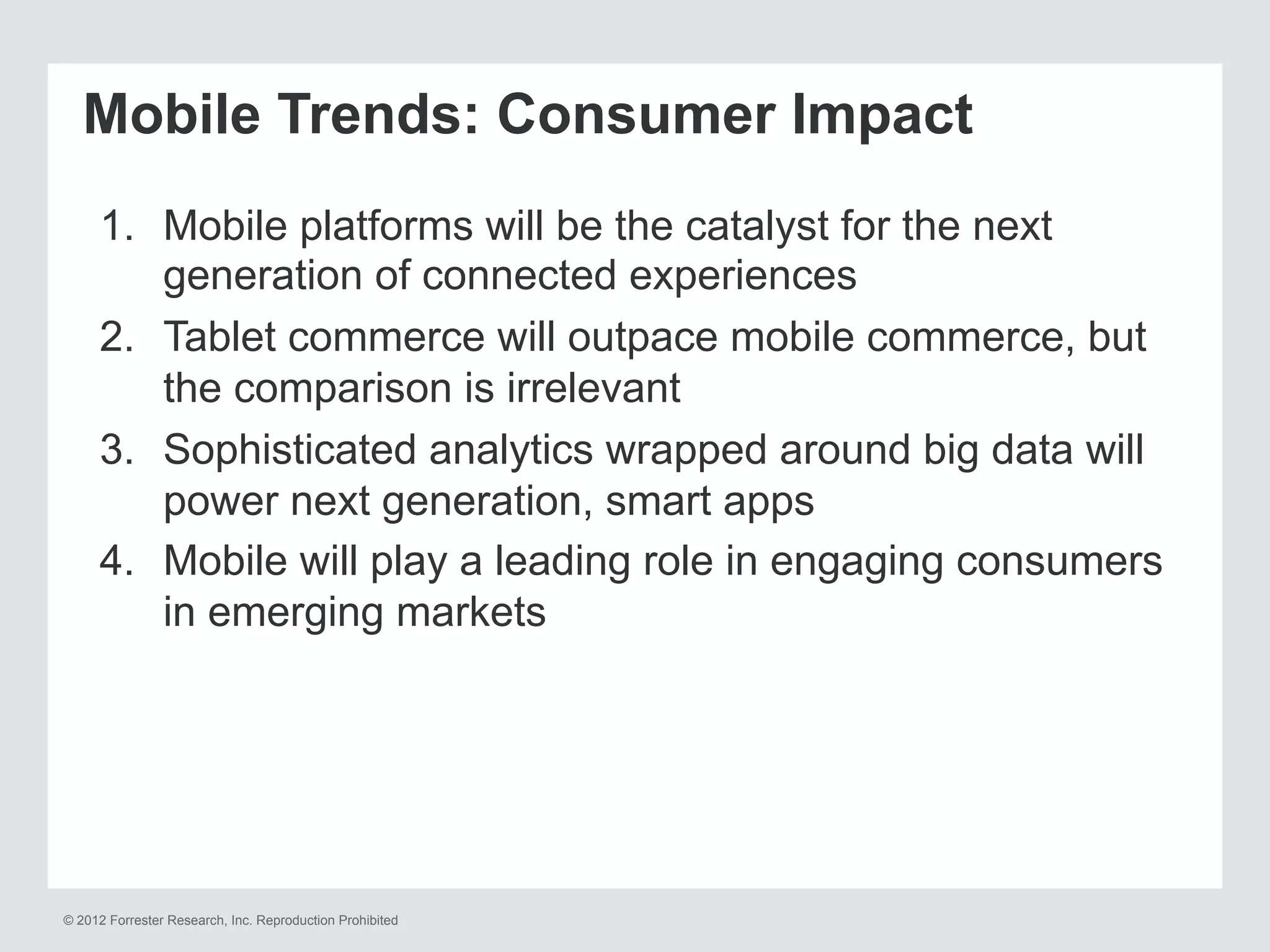 © 2012 Forrester Research, Inc. Reproduction Prohibited
Mobile Trends: Consumer Impact
1.  Mobile platforms will be the catalyst for the next
generation of connected experiences
2.  Tablet commerce will outpace mobile commerce, but
the comparison is irrelevant
3.  Sophisticated analytics wrapped around big data will
power next generation, smart apps
4.  Mobile will play a leading role in engaging consumers
in emerging markets
 