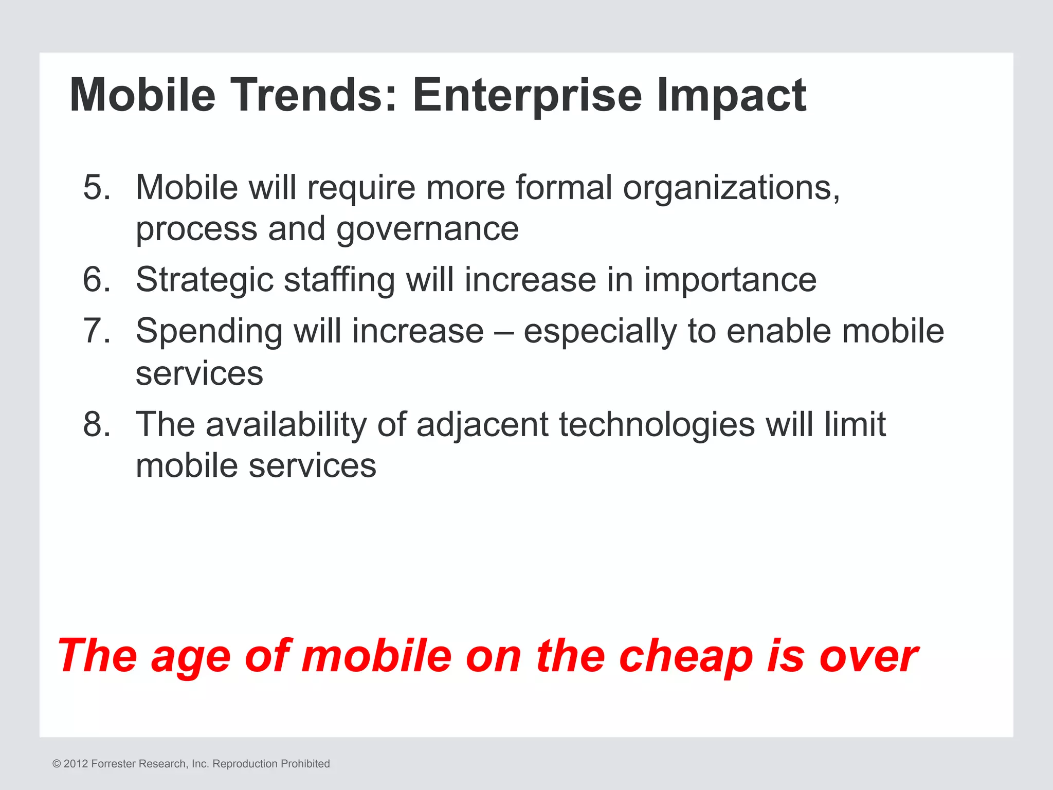 © 2012 Forrester Research, Inc. Reproduction Prohibited
Mobile Trends: Enterprise Impact
5.  Mobile will require more formal organizations,
process and governance
6.  Strategic staffing will increase in importance
7.  Spending will increase – especially to enable mobile
services
8.  The availability of adjacent technologies will limit
mobile services
The age of mobile on the cheap is over
 