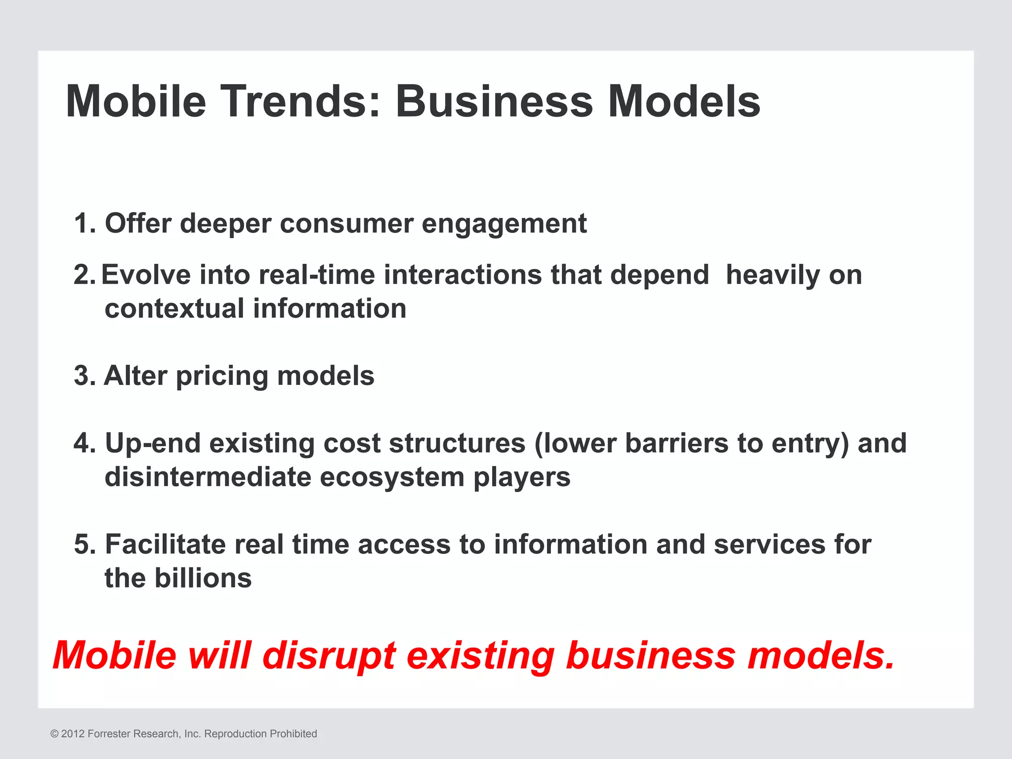 © 2012 Forrester Research, Inc. Reproduction Prohibited
Mobile Trends: Business Models
1. Offer deeper consumer engagement
2. Evolve into real-time interactions that depend heavily on
contextual information
3. Alter pricing models
4. Up-end existing cost structures (lower barriers to entry) and
disintermediate ecosystem players
5. Facilitate real time access to information and services for
the billions
Mobile will disrupt existing business models.
 