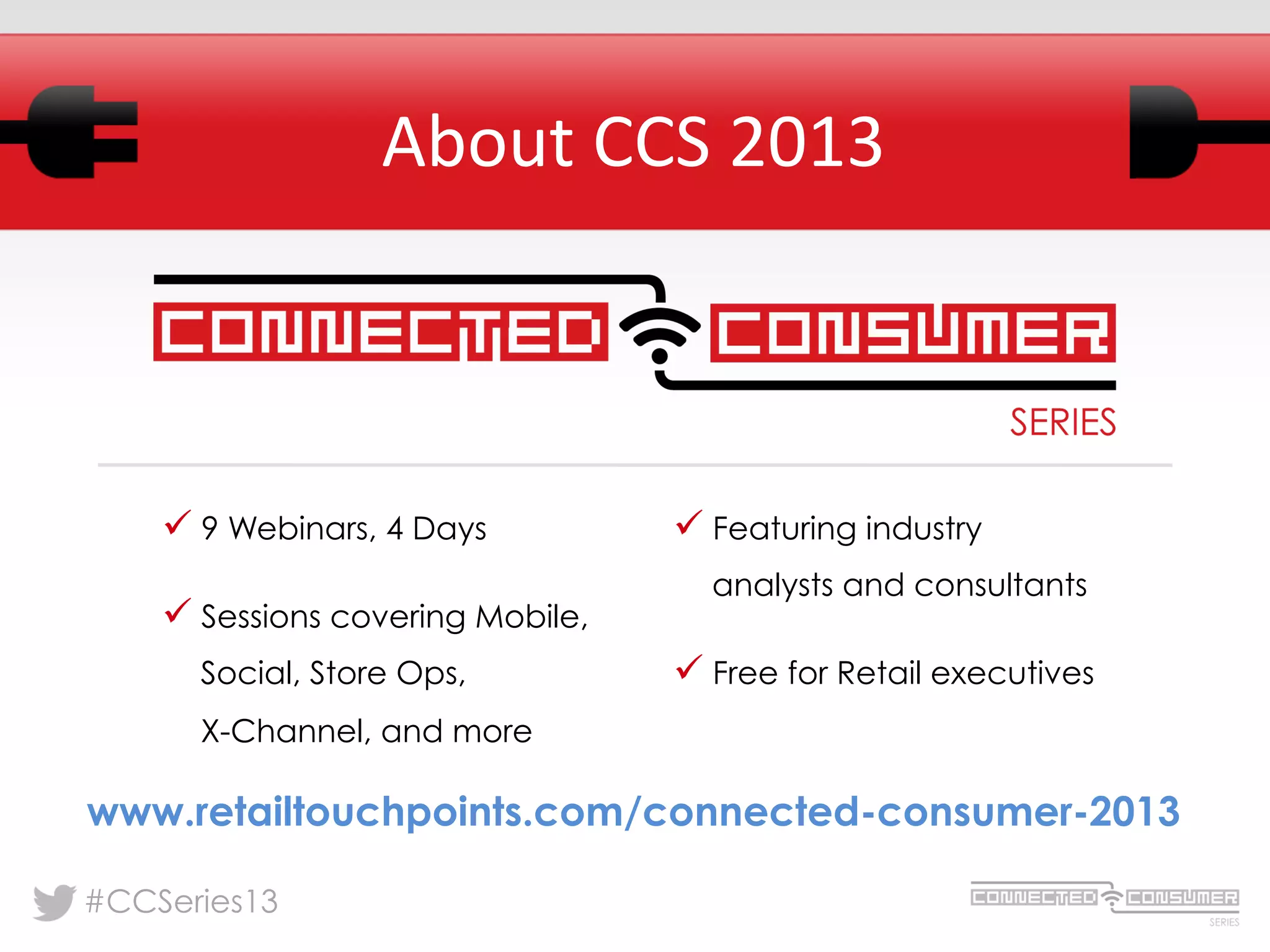 #CCSeries13
About	
  CCS	
  2013	
  
ü 9 Webinars, 4 Days
ü Sessions covering Mobile,
Social, Store Ops,
X-Channel, and more
ü Featuring industry
analysts and consultants
ü Free for Retail executives
www.retailtouchpoints.com/connected-consumer-2013
 
