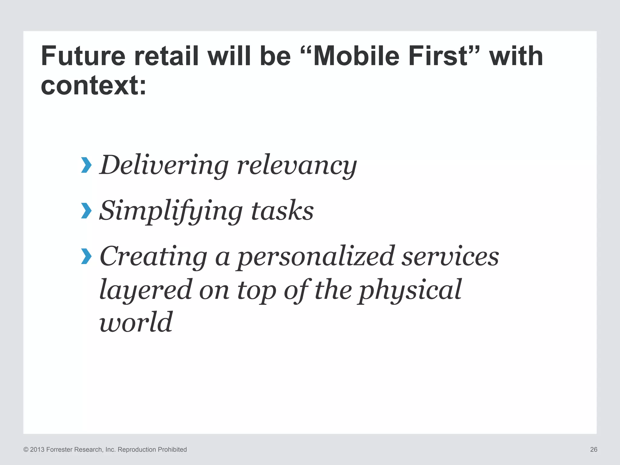 © 2013 Forrester Research, Inc. Reproduction Prohibited 26
Future retail will be “Mobile First” with
context:
› Delivering relevancy
› Simplifying tasks
› Creating a personalized services
layered on top of the physical
world
 