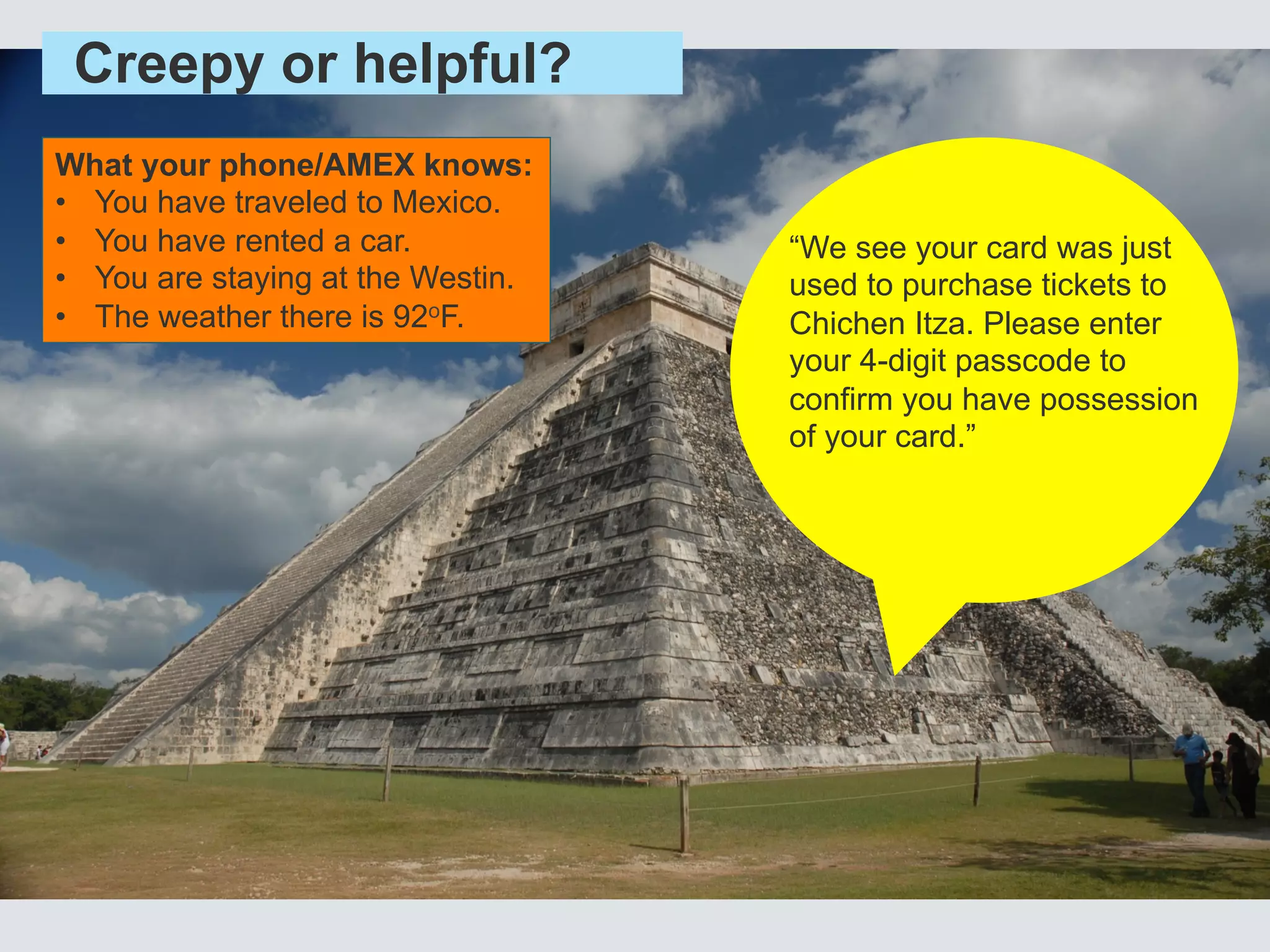 Creepy or helpful?
What your phone/AMEX knows:
•  You have traveled to Mexico.
•  You have rented a car.
•  You are staying at the Westin.
•  The weather there is 92oF.
“We see your card was just
used to purchase tickets to
Chichen Itza. Please enter
your 4-digit passcode to
confirm you have possession
of your card.”
 