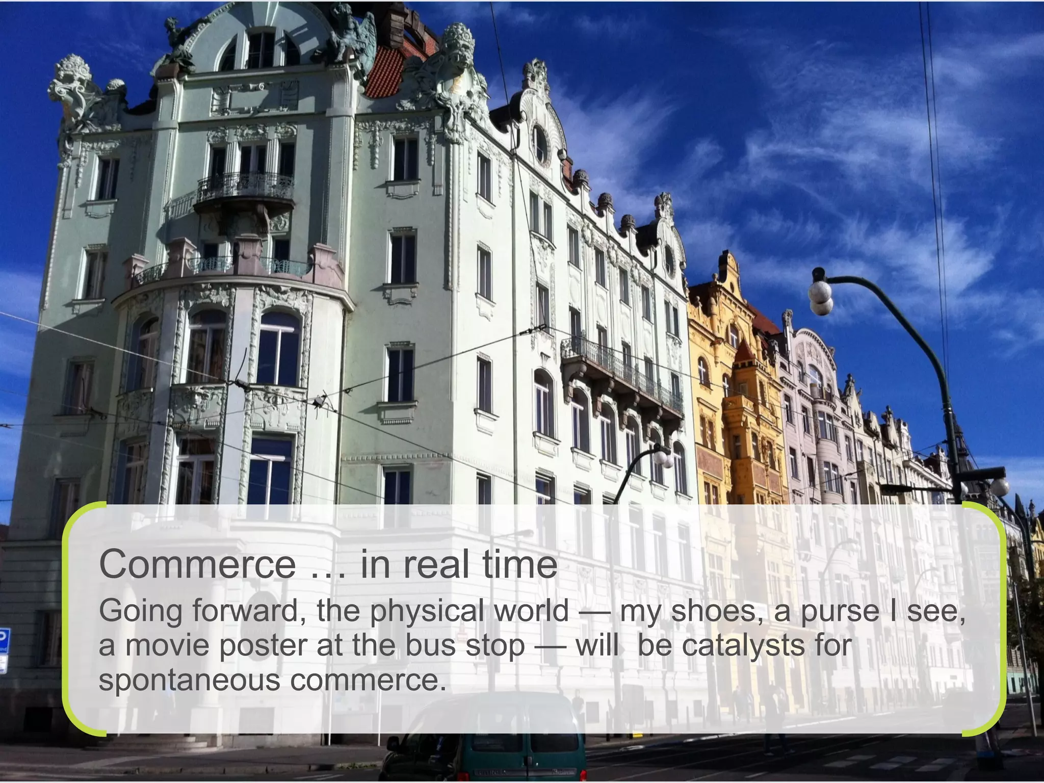 Commerce … in real time
Going forward, the physical world — my shoes, a purse I see,
a movie poster at the bus stop — will be catalysts for
spontaneous commerce.
 