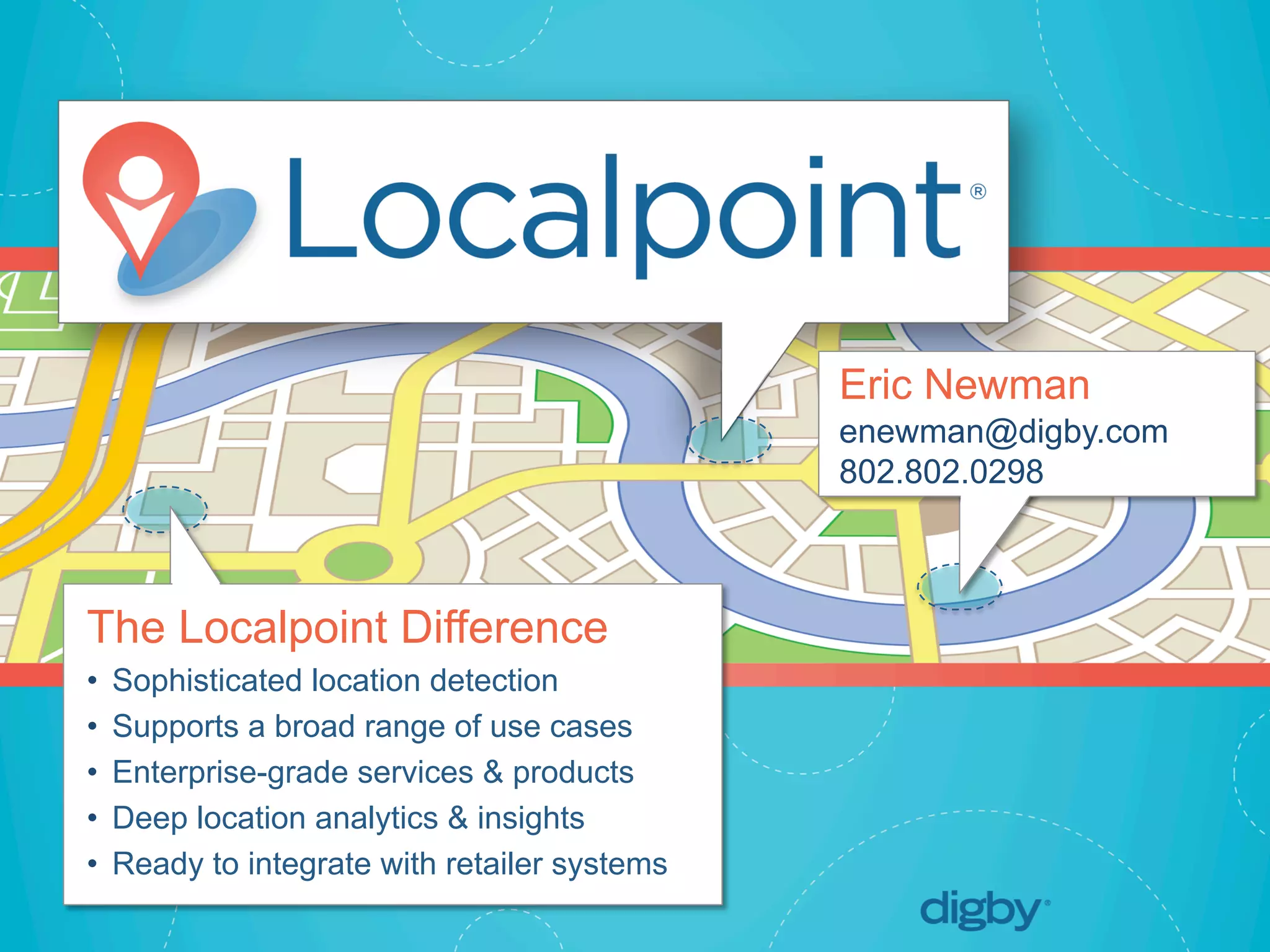 Localpoint®
© 2013 Digby. CONFIDENTIAL	
  
The Localpoint Difference
•  Sophisticated location detection
•  Supports a broad range of use cases
•  Enterprise-grade services & products
•  Deep location analytics & insights
•  Ready to integrate with retailer systems
Eric Newman
enewman@digby.com
802.802.0298
 