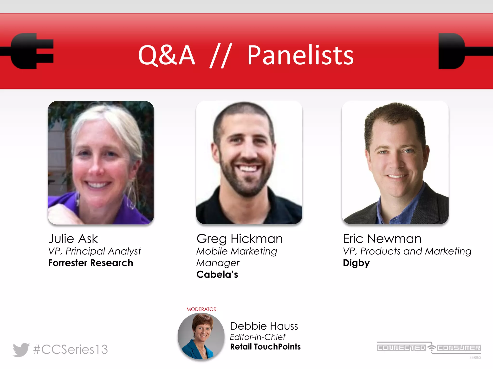 #CCSeries13
Q&A	
  	
  //	
  	
  Panelists	
  
Julie Ask
VP, Principal Analyst
Forrester Research
Debbie Hauss
Editor-in-Chief
Retail TouchPoints
MODERATOR
Eric Newman
VP, Products and Marketing
Digby
Greg Hickman
Mobile Marketing
Manager
Cabela’s
 