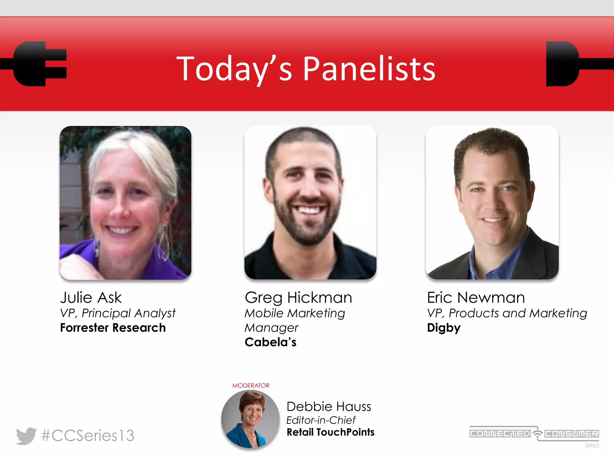 #CCSeries13
Today’s	
  Panelists	
  
Julie Ask
VP, Principal Analyst
Forrester Research
Debbie Hauss
Editor-in-Chief
Retail TouchPoints
MODERATOR
Eric Newman
VP, Products and Marketing
Digby
Greg Hickman
Mobile Marketing
Manager
Cabela’s
 