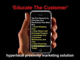 hyperlocal proximity marketing solution
Top Five Reasons to
Purchase Your
Electronics from Best
Buy:
1. Avoid Shipping
Fees
2. Easy Return and
Exchange Program
3. Accessible and
Convenient
Maintenance and
Care
4. Easy Financing
5. Take it Home
Today!
„Educate The Customer‟
 