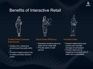 Benefits of Interactive Retail
Create Great Customer
Experiences
• Create a fun, interactive
environment that pulls traffic
in
• Provide in-depth product info
to make purchase decision
easier
Increase Sales
• Present related items and
promos and centrally
manage ad campaigns
• Prevent walk-outs by
engaging consumers even if
sales rep is unavailable
Boost Sales Efficiency
• Interactive screens serve as
sales aid for retail staff
• Provide option of self-
service
 