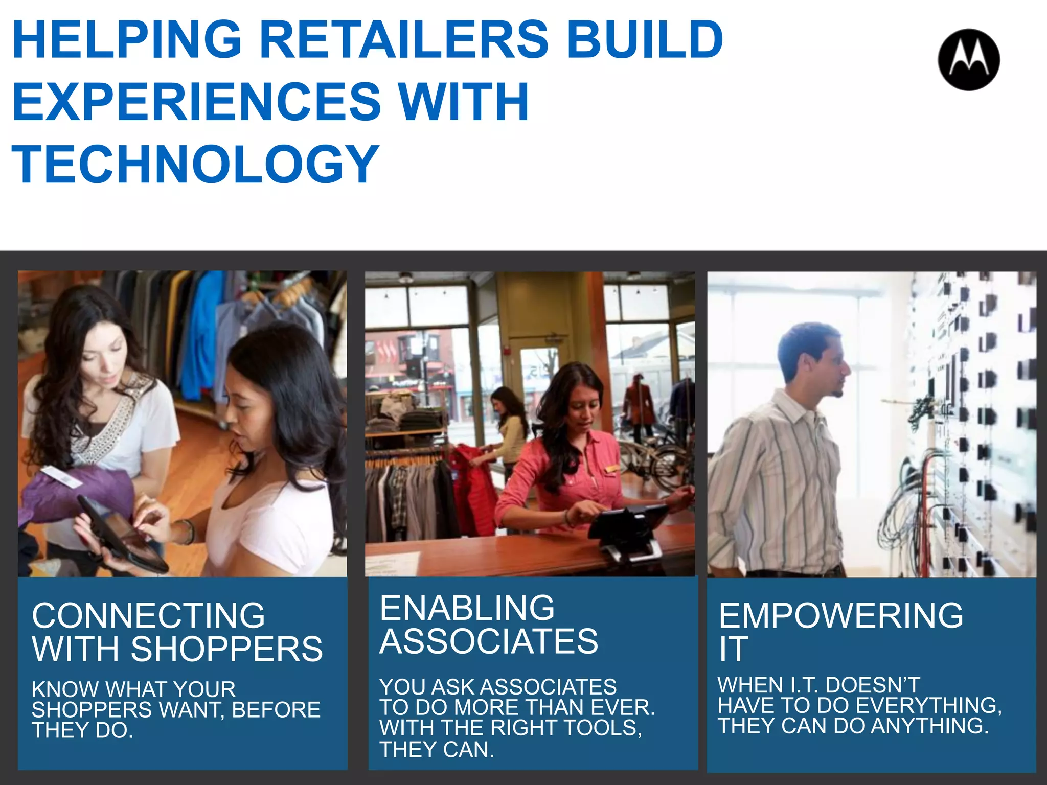 KNOW WHAT YOUR
SHOPPERS WANT, BEFORE
THEY DO.
CONNECTING
WITH SHOPPERS
YOU ASK ASSOCIATES
TO DO MORE THAN EVER.
WITH THE RIGHT TOOLS,
THEY CAN.
ENABLING
ASSOCIATES
WHEN I.T. DOESN’T
HAVE TO DO EVERYTHING,
THEY CAN DO ANYTHING.
EMPOWERING
IT
HELPING RETAILERS BUILD
EXPERIENCES WITH
TECHNOLOGY
 