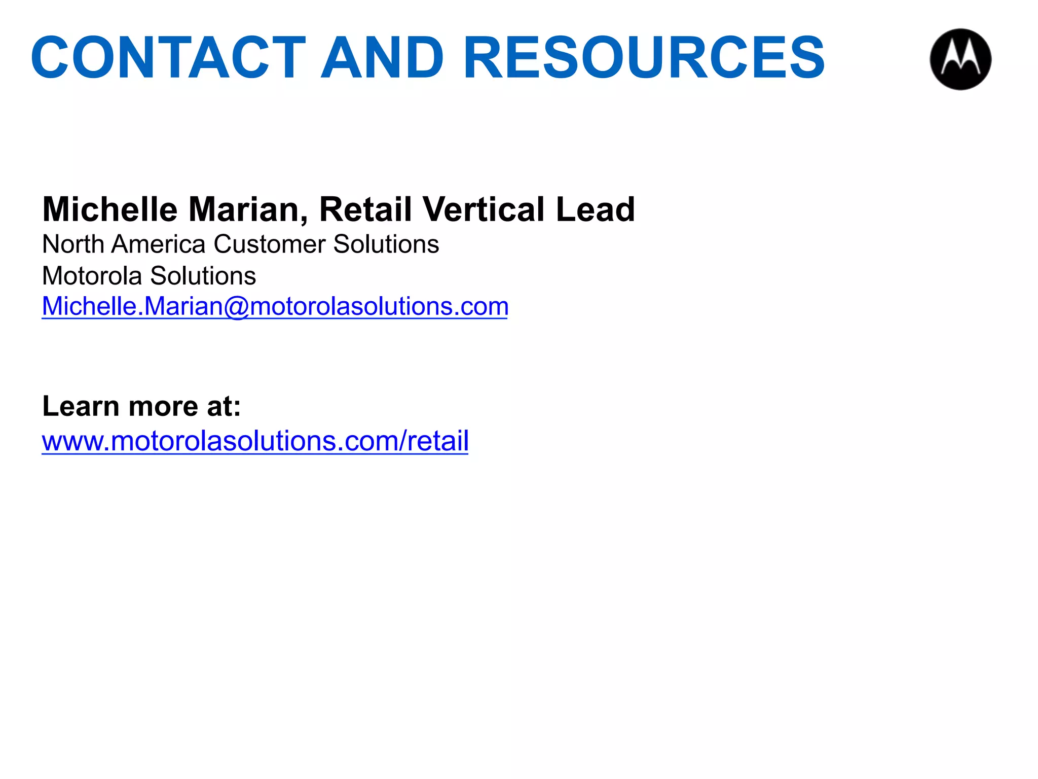 CONTACT AND RESOURCES
Michelle Marian, Retail Vertical Lead
North America Customer Solutions
Motorola Solutions
Michelle.Marian@motorolasolutions.com
Learn more at:
www.motorolasolutions.com/retail
 