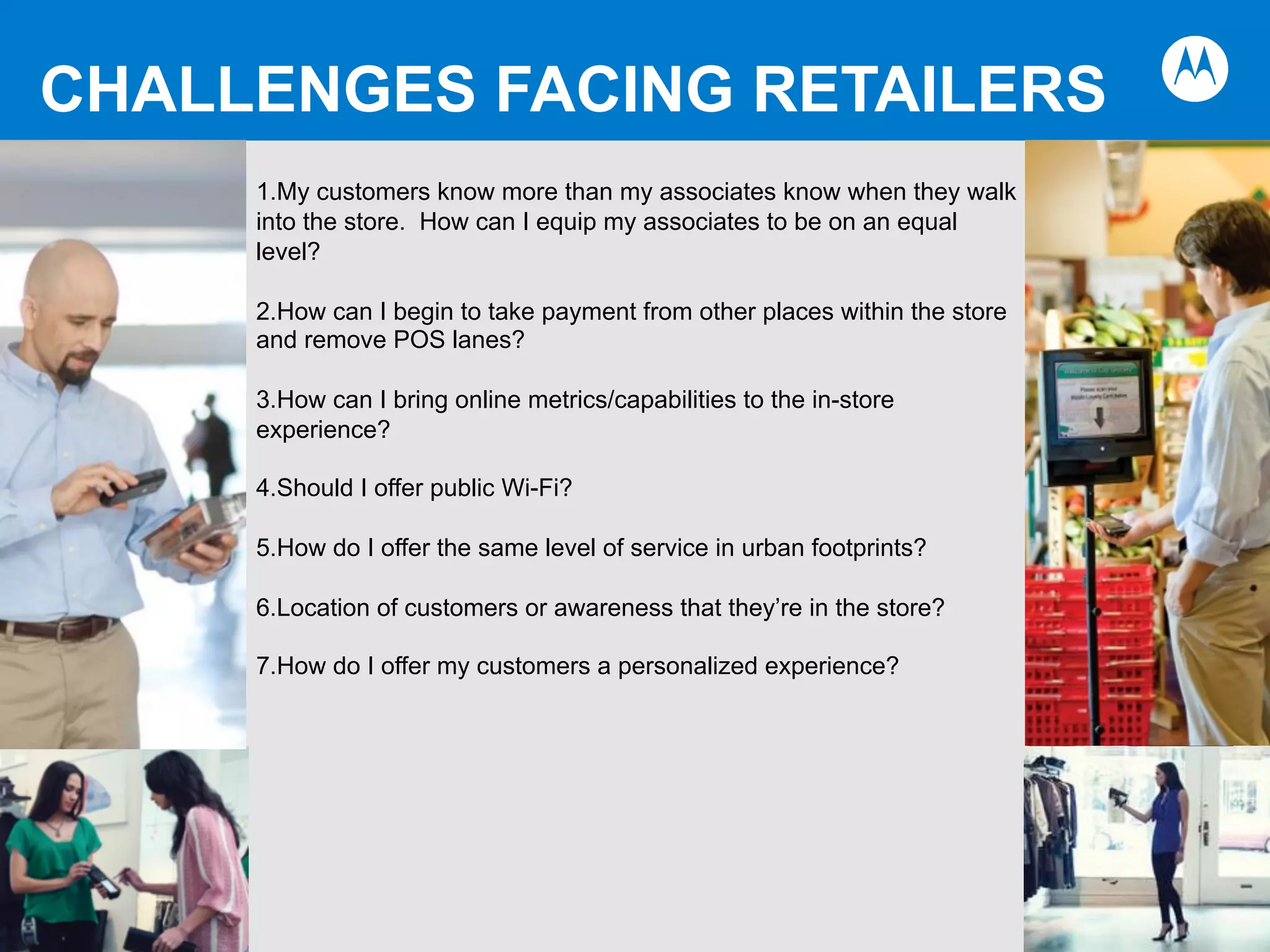 CHALLENGES FACING RETAILERS
1. My customers know more than my associates know when they walk
into the store. How can I equip my associates to be on an equal
level?
2. How can I begin to take payment from other places within the store
and remove POS lanes?
3. How can I bring online metrics/capabilities to the in-store
experience?
4. Should I offer public Wi-Fi?
5. How do I offer the same level of service in urban footprints?
6. Location of customers or awareness that they’re in the store?
7. How do I offer my customers a personalized experience?
 