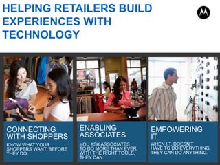 KNOW WHAT YOUR
SHOPPERS WANT, BEFORE
THEY DO.
CONNECTING
WITH SHOPPERS
YOU ASK ASSOCIATES
TO DO MORE THAN EVER.
WITH THE RIGHT TOOLS,
THEY CAN.
ENABLING
ASSOCIATES
WHEN I.T. DOESN’T
HAVE TO DO EVERYTHING,
THEY CAN DO ANYTHING.
EMPOWERING
IT
HELPING RETAILERS BUILD
EXPERIENCES WITH
TECHNOLOGY
 
