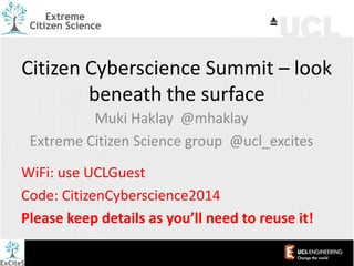 Citizen Cyberscience Summit – look
beneath the surface
Muki Haklay @mhaklay
Extreme Citizen Science group @ucl_excites
WiFi: use UCLGuest
Code: CitizenCyberscience2014
Please keep details as you’ll need to reuse it!

 