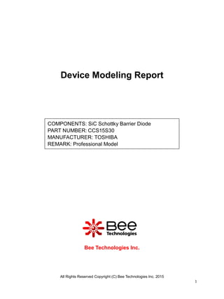 All Rights Reserved Copyright (C) Bee Technologies Inc. 2015
1
Device Modeling Report
Bee Technologies Inc.
COMPONENTS: SiC Schottky Barrier Diode
PART NUMBER: CCS15S30
MANUFACTURER: TOSHIBA
REMARK: Professional Model
 