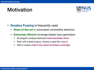 Presented by Abhik Roychoudhury
Directed Greybox Fuzzing
Motivation
• Greybox Fuzzing is frequently used
• State-of-the-art in automated vulnerability detection

• Extremely eﬃcient coverage-based input generation

• All program analysis before/at instrumentation time.

• Start with a seed corpus, choose a seed ﬁle, fuzz it.

• Add to corpus only if new input increases coverage.
 