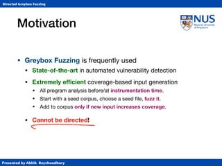 Presented by Abhik Roychoudhury
Directed Greybox Fuzzing
Motivation
• Greybox Fuzzing is frequently used
• State-of-the-art in automated vulnerability detection

• Extremely eﬃcient coverage-based input generation

• All program analysis before/at instrumentation time.

• Start with a seed corpus, choose a seed ﬁle, fuzz it.

• Add to corpus only if new input increases coverage.

• Cannot be directed!
 