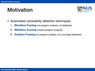 Presented by Abhik Roychoudhury
Directed Greybox Fuzzing
Motivation
• Automated vulnerability detection techniques

1. Blackbox Fuzzing (no program analysis, no feedback)

2. Whitebox Fuzzing (mostly program analysis)

3. Greybox Fuzzing (no program analysis, but coverage feedback)
 