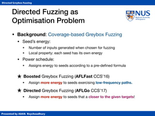Presented by Abhik Roychoudhury
Directed Greybox Fuzzing
Directed Fuzzing as  
Optimisation Problem
• Background: Coverage-based Greybox Fuzzing

• Seed’s energy:

• Number of inputs generated when chosen for fuzzing

• Local property: each seed has its own energy

• Power schedule: 

• Assigns energy to seeds according to a pre-deﬁned formula

★ Boosted Greybox Fuzzing (AFLFast CCS’16)

• Assign more energy to seeds exercising low-frequency paths.
★ Directed Greybox Fuzzing (AFLGo CCS’17)
• Assign more energy to seeds that a closer to the given targets!
 