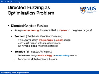 Presented by Abhik Roychoudhury
Directed Greybox Fuzzing
• Directed Greybox Fuzzing

• Assign more energy to seeds that a closer to the given targets!

• Problem (Stochastic Gradient Descent)
• If we always assign more energy to closer seeds,  
we typically reach only a local minimum, 
but never a global minimum distance!

• Solution (Simulated Annealing)

• Sometimes assign more energy to further-away seeds!

• Approaches global minimum distance.
Directed Fuzzing as  
Optimisation Problem
 