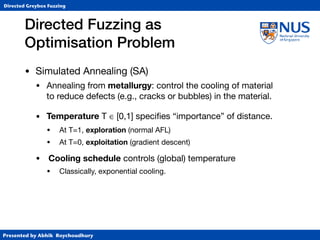 Presented by Abhik Roychoudhury
Directed Greybox Fuzzing
Directed Fuzzing as  
Optimisation Problem
• Simulated Annealing (SA)

• Annealing from metallurgy: control the cooling of material 
to reduce defects (e.g., cracks or bubbles) in the material.

• Temperature T ∈ [0,1] speciﬁes “importance” of distance.

• At T=1, exploration (normal AFL)

• At T=0, exploitation (gradient descent)

• Cooling schedule controls (global) temperature

• Classically, exponential cooling.
 