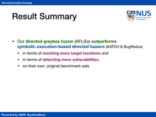 Presented by Abhik Roychoudhury
Directed Greybox Fuzzing
Result Summary
• Our directed greybox fuzzer (AFLGo) outperforms  
symbolic execution-based directed fuzzers (KATCH  BugRedux)

• in terms of reaching more target locations and

• in terms of detecting more vulnerabilities,
• on their own, original benchmark sets.
 