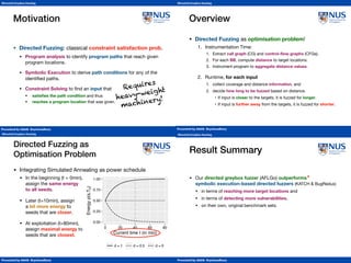 Presented by Abhik Roychoudhury
Directed Greybox Fuzzing
Conclusion
Presented by Abhik Roychoudhury
Directed Greybox Fuzzing
Motivation
• Directed Fuzzing: classical constraint satisfaction prob.

• Program analysis to identify program paths that reach given
program locations.

• Symbolic Execution to derive path conditions for any of the
identiﬁed paths.

• Constraint Solving to ﬁnd an input that

• satisﬁes the path condition and thus

• reaches a program location that was given.
Requires 
heavy-weight 
machinery!
Presented by Abhik Roychoudhury
Directed Greybox Fuzzing
Overview
• Directed Fuzzing as optimisation problem!

1. Instrumentation Time:

1. Extract call graph (CG) and control-ﬂow graphs (CFGs).

2. For each BB, compute distance to target locations.

3. Instrument program to aggregate distance values.

2. Runtime, for each input

1. collect coverage and distance information, and

2. decide how long to be fuzzed based on distance.

• If input is closer to the targets, it is fuzzed for longer.

• If input is further away from the targets, it is fuzzed for shorter.
Presented by Abhik Roychoudhury
Directed Greybox Fuzzing
• Integrating Simulated Annealing as power schedule

• In the beginning (t = 0min),  
assign the same energy 
to all seeds.

• Later (t=10min), assign 
a bit more energy to 
seeds that are closer.

• At exploitation (t=80min), 
assign maximal energy to 
seeds that are closest.
Directed Fuzzing as  
Optimisation Problem
0.00
0.25
0.50
0.75
1.00
0.00 0.25 0.50 0.75 1.00
Distance d(s,Tb)
Energyp(s,Tb)
t = 0min t =10min t = 80min
0.00
0.25
0.50
0.75
1.00
0 20 40 60 80
Current time t (in min)
Energyp(s,Tb)
d = 1 d = 0.5 d = 0
Presented by Abhik Roychoudhury
Directed Greybox Fuzzing
Result Summary
• Our directed greybox fuzzer (AFLGo) outperforms  
symbolic execution-based directed fuzzers (KATCH  BugRedux)

• in terms of reaching more target locations and

• in terms of detecting more vulnerabilities,
• on their own, original benchmark sets.
*Tool comparisons should always be taken with a grain of salt.
*
 
