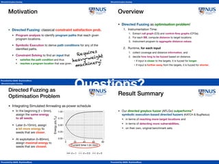Presented by Abhik Roychoudhury
Directed Greybox Fuzzing
Conclusion
Presented by Abhik Roychoudhury
Directed Greybox Fuzzing
Motivation
• Directed Fuzzing: classical constraint satisfaction prob.

• Program analysis to identify program paths that reach given
program locations.

• Symbolic Execution to derive path conditions for any of the
identiﬁed paths.

• Constraint Solving to ﬁnd an input that

• satisﬁes the path condition and thus

• reaches a program location that was given.
Requires 
heavy-weight 
machinery!
Presented by Abhik Roychoudhury
Directed Greybox Fuzzing
Overview
• Directed Fuzzing as optimisation problem!

1. Instrumentation Time:

1. Extract call graph (CG) and control-ﬂow graphs (CFGs).

2. For each BB, compute distance to target locations.

3. Instrument program to aggregate distance values.

2. Runtime, for each input

1. collect coverage and distance information, and

2. decide how long to be fuzzed based on distance.

• If input is closer to the targets, it is fuzzed for longer.

• If input is further away from the targets, it is fuzzed for shorter.
Presented by Abhik Roychoudhury
Directed Greybox Fuzzing
• Integrating Simulated Annealing as power schedule

• In the beginning (t = 0min),  
assign the same energy 
to all seeds.

• Later (t=10min), assign 
a bit more energy to 
seeds that are closer.

• At exploitation (t=80min), 
assign maximal energy to 
seeds that are closest.
Directed Fuzzing as  
Optimisation Problem
0.00
0.25
0.50
0.75
1.00
0.00 0.25 0.50 0.75 1.00
Distance d(s,Tb)
Energyp(s,Tb)
t = 0min t =10min t = 80min
0.00
0.25
0.50
0.75
1.00
0 20 40 60 80
Current time t (in min)
Energyp(s,Tb)
d = 1 d = 0.5 d = 0
Presented by Abhik Roychoudhury
Directed Greybox Fuzzing
Result Summary
• Our directed greybox fuzzer (AFLGo) outperforms  
symbolic execution-based directed fuzzers (KATCH  BugRedux)

• in terms of reaching more target locations and

• in terms of detecting more vulnerabilities,
• on their own, original benchmark sets.
*Tool comparisons should always be taken with a grain of salt.
*
Questions?
 