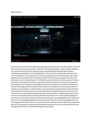 MediaTheory2
So thisisscene isfrom the filmFightClub,Idecidedonthisfilmasthere isa lotof conflictinthisfilm
fromthe twomaincharacters (Tyler– Brad Pitt*Left andThe Narrator – Edward Norton*Right).In
thisscene we see the twomaincharacters discussingfightingandnotknowingmuchabout
themselvesbecausethey’ve neverfoughtbefore.Inthe scene there are the twocharactersTyler
and “The Narrator”, Tylerisdresseda lotmore freelyandcarelessthanThe Narrator,Tylerwears
brightercoloursandmore “odd” clothingcomparedtoThe Narratorwho wearssuitsanda lotof
blandcolourssuchas blackand grey.I thinkthatthe screenwriterhas usedthese coloursforthese
characters as theyhelpto translate anddescribe andgive anideato the vieweronthe characters
personalities. Tylerhavingalotmore brightercoloursinhiswardrobe meansthathischaracter is a
lotmore free livingandmore recklessasthisisshowninthe scene as he is the one whotalksThe
Narrator intopunchinghiminthe firstplace.Thenwe see the more blandcoloursof The Narrator’s
wardrobe come intoplayas we see hismore blandand timidwardrobe thathe usesto fitincome
intoplayas he isunsure aboutpunching Tylerashe hasneverbeenina fightbutthe recklessness
and care-free lifethatTylerlivesstartstoruboff on The Narrator.The coloursof the background
alsohelpto setthe scene as the bar that theyare drinkingatisverydelapadatedandrundown and
the use of minimal lightinganddarkcolourswiththingsinthe scene suchas the garbage cans and
trash bags alsohelptoportray this.Thiscouldalsobe seenthe bar beingrundownand usingsimilar
coloursto The Narrator to portray that The Narrator himself isalsorundownhimselfwiththe only
thingbeingclose thatisn’tthisblandboringcolourbeingTyler.
 