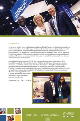 2010 ˜ 2011 RAPPORT ANNUEL
12
CENTRALLIA
Du 20 au 22 octobre 2010, le CCS a participé à Centrallia, à Winnipeg au Manitoba. Centrallia est
un forum mondial qui a pour but de permettre aux chefs d’entreprises participants de rencontrer
jusqu’à 14 entreprises, agences de développement économique, chambres de commerce ou
gouvernements. Ces rendez-vous s’effectuent à l’intérieur de deux jours et ont chacun une durée
d’environ 30 minutes. Cet événement dynamique permet aux participants de nouer rapidement
des liens et de trouver un terrain d’entente répondant à leurs intérêts communs, le tout dans une
ambiance axée sur la collaboration.
Centrallia a donné l’occasion au CCS de faire connaître les entreprises francophones de la
Saskatchewan, afin de présenter les occasions d’affaires qu’offre la province aux investisseurs
du monde. La première édition de cet événement d’envergure a attiré plus de 500 entreprises
provenant de plus de 20 régions économiques du monde pour participer à des rencontres
d’affaires expresses. La présence du CCS à ce rendez-vous d’affaires a permis de mettre un accent
sur la place importante et la contribution de la Saskatchewan au sein de l’économie nationale.
Plusieurs contacts profitables ont
d’ailleurs été effectués et des suivis
intéressants seront réalisés au
cours des mois à venir.
Partenaires : DÉO, RHDCC, CDEM
 