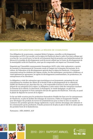2010 ˜ 2011 RAPPORT ANNUEL
14
MISSION EXPLORATOIRE DANS LA RÉGION DE CHARLEVOIX
Une délégation de 33 personnes, comptant Robert Carignan, conseiller en développement
économique au CCS, s’est envolée vers la région de Charlevoix dans le cadre d’un mini-colloque qui
a eu lieu du 7 au 13 avril 2010. Le but de cet évènement était de permettre aux Saskatchewannais de
découvrir la stratégie de développement rural du terroir utilisée par le Centre de développement de
la municipalité rurale de Charlevoix, ainsi que de comprendre son impact sur l’économie locale.
Organisée par l’Assemblée communautaire fransaskoise (ACF), cette visite exploratoire, a permis
de constater le cheminement de l’économie rurale et l’impact sur le domaine du tourisme, de la
culture, de l’éducation et du développement agricole dans la région de Charlevoix. L’événement
concernait surtout les résidents des régions rurales, les élus municipaux, provinciaux et fédéraux, et
visait également les agronomes, les agents de développement communautaire, les producteurs, les
entrepreneurs et les chercheurs.
La délégation a visité des entreprises agro-touristiques et un économusée, permettant de voir
concrètement les résultats des efforts de la Société d’aide au développement de la collectivité
(SADC) de Charlevoix qui, dans bien des cas, a été responsable d’assurer la mise sur pied de la
plupart de ces entreprises de la région. La délégation a entre autres visité des entreprises touchant
au domaine de la cidrerie, la charcuterie, la fromagerie, la viande biologique, en plus d’un
économusée de papeterie et d’une entreprise élevant des agneaux de Charlevoix. Tout cela, en ayant
le plaisir de déguster les saveurs de la région !
Ce fut une belle occasion pour les producteurs fransaskois d’établir des liens avec les entrepreneurs
de Charlevoix, en plus de faciliter des échanges de ressources, d’idées et d’augmenter l’intérêt
pour développer des produits du terroir de la Saskatchewan pour en faire la mise en marché. Le
commerce des produits agricoles change rapidement; et pour valoriser davantage cette industrie et
les communautés qui les produisent, il faudra promouvoir de plus en plus le fait de la valeur ajoutée
des produits bruts de la Saskatchewan.
Partenaires : DÉO, RHDCC, ACF
 
