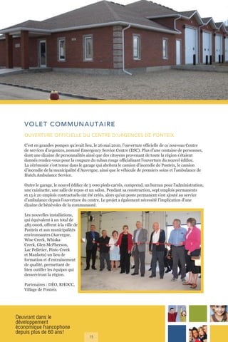 Oeuvrant dans le
développement
économique francophone
depuis plus de 60 ans!
15
VOLET COMMUNAUTAIRE
OUVERTURE OFFICIELLE DU CENTRE D’URGENCES DE PONTEIX
C’est en grandes pompes qu’avait lieu, le 26 mai 2010, l’ouverture officielle de ce nouveau Centre
de services d’urgences, nommé Emergency Service Centre (ESC). Plus d’une centaine de personnes,
dont une dizaine de personnalités ainsi que des citoyens provenant de toute la région s’étaient
donnés rendez-vous pour la coupure du ruban rouge officialisant l’ouverture du nouvel édifice.
La cérémonie s’est tenue dans le garage qui abritera le camion d’incendie de Ponteix, le camion
d’incendie de la municipalité d’Auvergne, ainsi que le véhicule de premiers soins et l’ambulance de
Hutch Ambulance Service.
Outre le garage, le nouvel édifice de 5 000 pieds carrés, comprend, un bureau pour l’administration,
une cuisinette, une salle de repos et un salon. Pendant sa construction, sept emplois permanents
et 15 à 20 emplois contractuels ont été créés, alors qu’un poste permanent s’est ajouté au service
d’ambulance depuis l’ouverture du centre. Le projet a également nécessité l’implication d’une
dizaine de bénévoles de la communauté.
Les nouvelles installations,
qui équivalent à un total de
485 000$, offrent à la ville de
Ponteix et aux municipalités
environnantes (Auvergne,
Wise Creek, Whiska
Creek, Glen McPherson,
Lac Pelletier, Pinto Creek
et Mankota) un lieu de
formation et d’entraînement
de qualité, permettant de
bien outiller les équipes qui
desserviront la région.
Partenaires : DÉO, RHDCC,
Village de Ponteix
 