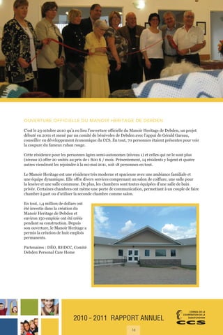 2010 ˜ 2011 RAPPORT ANNUEL
16
OUVERTURE OFFICIELLE DU MANOIR HERITAGE DE DEBDEN
C’est le 23 octobre 2010 qu’a eu lieu l’ouverture officielle du Manoir Heritage de Debden, un projet
débuté en 2001 et mené par un comité de bénévoles de Debden avec l’appui de Gérald Gareau,
conseiller en développement économique du CCS. En tout, 70 personnes étaient présentes pour voir
la coupure du fameux ruban rouge.
Cette résidence pour les personnes âgées semi-autonomes (niveau 1) et celles qui ne le sont plus
(niveau 2) offre 20 unités au prix de 1 800 $ / mois. Présentement, 14 résidents y logent et quatre
autres viendront les rejoindre à la mi-mai 2011, soit 18 personnes en tout.
Le Manoir Heritage est une résidence très moderne et spacieuse avec une ambiance familiale et
une équipe dynamique. Elle offre divers services comprenant un salon de coiffure, une salle pour
la lessive et une salle commune. De plus, les chambres sont toutes équipées d’une salle de bain
privée. Certaines chambres ont même une porte de communication, permettant à un couple de faire
chambre à part ou d’utiliser la seconde chambre comme salon.
En tout, 1,4 million de dollars ont
été investis dans la création du
Manoir Heritage de Debden et
environ 150 emplois ont été créés
pendant sa construction. Depuis
son ouverture, le Manoir Heritage a
permis la création de huit emplois
permanents.
Partenaires : DÉO, RHDCC, Comité
Debden Personal Care Home
 
