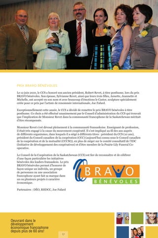 Oeuvrant dans le
développement
économique francophone
depuis plus de 60 ans!
17
PRIX BRAVO BÉNÉVOLES
Le 12 juin 2010, le CCS a honoré son ancien président, Robert Revet, à titre posthume, lors du prix
BRAVO bénévoles. Son épouse, Sylvianne Revet, ainsi que leurs trois filles, Annette, Jeannette et
Michelle, ont accepté en son nom et avec beaucoup d’émotions le Castor, sculpture spécialement
créée pour ce prix par l’artiste de renommée internationale, Joe Fafard.
Exceptionnellement cette année, le CCS a décidé de remettre le prix BRAVO bénévoles à titre
posthume. Ce choix a été effectué unanimement par le Conseil d’administration du CCS qui trouvait
que l’implication de Monsieur Revet dans la communauté francophone de la Saskatchewan méritait
d’être récompensée.
Monsieur Revet s’est dévoué pleinement à la communauté fransaskoise. Enseignant de profession,
il était très engagé à la cause du mouvement coopératif. Il s’est impliqué au fil des ans auprès
de différents organismes, dans lesquels il a siégé à différents titres : président du CCS (10 ans),
président du Conseil canadien de la coopération (CCC) (aujourd’hui connu sous le Conseil canadien
de la coopération et de la mutualité (CCCM)), en plus de siéger sur le comité consultatif de l’IDC
(Initiative de développement des coopératives) et d’être membre de la Prairie Lily Funeral Co-
operative.
Le Conseil de la Coopération de la Saskatchewan (CCS) est fier de reconnaître et de célébrer
d’une façon particulière les initiatives
bénévoles des leaders fransaskois. Le prix
BRAVO bénévoles permet d’honorer de
façon unique un individu, un groupe
de personnes ou une association
francophone ayant fait sa marque dans
un ou plusieurs projets à caractère
économique.
Partenaires : DÉO, RHDCC, Joe Fafard
 