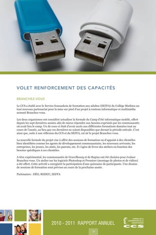 2010 ˜ 2011 RAPPORT ANNUEL
18
VOLET RENFORCEMENT DES CAPACITÉS
BRANCHEZ-VOUS
Le CCS a établi avec le Service fransaskois de formation aux adultes (SEFFA) du Collège Mathieu un
tout nouveau partenariat pour la mise sur pied d’un projet à contenu informatique et multimédia
nommé Branchez-vous.
Les deux organismes ont considéré actualiser la formule du Camp d’été informatique mobile, offert
depuis les sept dernières années afin de mieux répondre aux besoins exprimés par les communautés
où avait lieu le camp. Un de ceux-ci était d’avoir accès aux différentes formations données tout au
cours de l’année, au lieu que ces dernières ne soient disponibles que durant la période estivale. C’est
ainsi que, suite à une réflexion du CCS et du SEFFA, est né le projet Branchez-vous.
La nouvelle formule du projet vise à offrir des sessions de formation ou d’appoint à des clientèles
bien identifiées comme les agents de développement communautaire, les nouveaux arrivants, les
entreprises, les jeunes, les aînés, les parents, etc. Il s’agira de livrer des ateliers en fonction des
besoins spécifiques à ces clientèles.
A titre expérimental, les communautés de Gravelbourg et de Regina ont été choisies pour évaluer
Branchez-vous. Un atelier sur les logiciels Photoshop et Premiere (montage de photos et de vidéos)
a été offert. Cette activité a enregistré la participation d’une quinzaine de participants. Une dizaine
de sessions de formation sont prévues au cours de la prochaine année.
Partenaires : DÉO, RHDCC, SEFFA
 