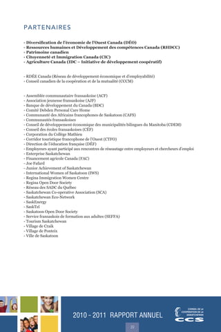 2010 ˜ 2011 RAPPORT ANNUEL
22
PARTENAIRES
- Diversification de l’économie de l’Ouest Canada (DÉO)
- Ressources humaines et Développement des compétences Canada (RHDCC)
- Patrimoine canadien
- Citoyenneté et Immigration Canada (CIC)
- Agriculture Canada (IDC – Initiative de développement coopératif)
- RDÉE Canada (Réseau de développement économique et d’employabilité)
- Conseil canadien de la coopération et de la mutualité (CCCM)
- Assemblée communautaire fransaskoise (ACF)
- Association jeunesse fransaskoise (AJF)
- Banque de développement du Canada (BDC)
- Comité Debden Personal Care Home
- Communauté des Africains francophones de Saskatoon (CAFS)
- Communautés fransaskoises
- Conseil de développement économique des municipalités bilingues du Manitoba (CDEM)
- Conseil des écoles fransaskoises (CÉF)
- Corporation du Collège Mathieu
- Corridor touristique francophone de l’Ouest (CTFO)
- Direction de l’éducation française (DÉF)
- Employeurs ayant participé aux rencontres de réseautage entre employeurs et chercheurs d’emploi
- Enterprise Saskatchewan
- Financement agricole Canada (FAC)
- Joe Fafard
- Junior Achievement of Saskatchewan
- International Women of Saskatoon (IWS)
- Regina Immigration Women Centre
- Regina Open Door Society
- Réseau des SADC du Québec
- Saskatchewan Co-operative Association (SCA)
- Saskatchewan Eco-Network
- SaskEnergy
- SaskTel
- Saskatoon Open Door Society
- Service fransaskois de formation aux adultes (SEFFA)
- Tourism Saskatchewan
- Village de Craik
- Village de Ponteix
- Ville de Saskatoon
 