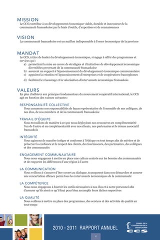 2010 ˜ 2011 RAPPORT ANNUEL
4
MISSION
Le CCS contribue à un développement économique viable, durable et innovateur de la
communauté fransaskoise par le biais d’outils, d’expertises et de connaissances
VISION
La communauté fransaskoise est un maillon indispensable à l’essor économique de la province
MANDAT
Le CCS, à titre de leader du développement économique, s’engage à offrir des programmes et
services qui :
a) permettent la mise en œuvre de stratégies et d’initiatives de développement économique
diversifiées provenant de la communauté fransaskoise
b) assurent un support à l’épanouissement du développement économique communautaire
c) appuient la création et l’épanouissement d’entreprises et de coopératives francophones
d) facilitent le réseautage et la valorisation d’intervenants économique fransaskois
VALEURS
En plus d’adhérer aux principes fondamentaux du mouvement coopératif international, le CCS
agit en fonction des valeurs suivantes :
RESPONSABILITÉ COLLECTIVE
Nous assumons nos responsabilités de façon représentative de l’ensemble de nos collègues, de
nos élus, de nos membres et de la communauté fransaskoise
TRAVAIL D’ÉQUIPE
Nous travaillons de manière à ce que nous déployions nos ressources en complémentarité
l’un de l’autre et en complémentarité avec nos clients, nos partenaires et le réseau associatif
fransaskois
INTÉGRITÉ
Nous agissons de manière intègre et conforme à l’éthique en tout temps afin de mériter et de
préserver la confiance et le respect des clients, des fournisseurs, des partenaires, des collègues
et des communautés
ENGAGEMENT COMMUNAUTAIRE
Nous nous engageons à mettre en place une culture centrée sur les besoins des communautés
et de respecter les différences d’une région à l’autre
LA COMMUNICATION
Nous veillons à s’assurer d’être ouvert au dialogue, transparent dans nos démarches et assurer
une concertation efficace parmi tous les intervenants économiques de la communauté
LA COMPÉTENCE
Nous nous engageons à fournir les outils nécessaires à nos élus et à notre personnel afin
d’assurer qu’ils aient ce qu’il faut pour bien accomplir leurs tâches respectives
LA QUALITÉ
Nous veillons à mettre en place des programmes, des services et des activités de qualité en
tout temps
 