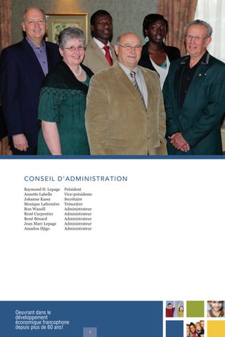 Oeuvrant dans le
développement
économique francophone
depuis plus de 60 ans!
5
CONSEIL D’ADMINISTRATION
Raymond D. Lepage Président
Annette Labelle Vice-présidente
Johanne Kassy Secrétaire
Monique Lafrenière Trésorière
Ron Wassill Administrateur
René Carpentier Administrateur
René Bénard Administrateur
Jean Marc Lepage Administrateur
Amadou Djigo Administrateur
 