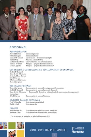 2010 ˜ 2011 RAPPORT ANNUEL
6
PERSONNEL
ADMINISTRATION
Robert Therrien Directeur général
Siriki Diabagaté Directeur adjoint
Kouamé N’Goandi Gestionnaire – reddition de comptes
Manon Guy Adjointe administrative
Catheline d’Auteuil Coordonnatrice des communications
Mélissa Bouffard Analyste – projets et communications
Cécile Kayijuka Analyste – projets et communications*
CONSEILLERS / CONSEILLÈRES EN DÉVELOPPEMENT ÉCONOMIQUE
Abdallah Oumalek
Anne Yvette Sibomana
Cécile LeBlanc-Turner
Gérald Gareau
Ildephonse Bigirimana
Robert Carignan
RDÉE SASKATCHEWAN
Robert Carignan Responsable du secteur Développement économique
Abdallah Oumalek Responsable du secteur Économie du savoir
Anne Yvette Sibomana Responsable du secteur Intégration de la jeunesse au développement
économique
Gérald Gareau Responsable du secteur Tourisme
JEUNESSE CANADA AU TRAVAIL
Papi Tshiswaka Coordonnateur principal
Émilie Lebel Coordonnatrice
PROJETS
Mouhammad Sy Coordonnateur - développement coopératif
Ababacar Diop Coordonnateur - immigration économique*
* Ces personnes ne sont plus au sein de l’équipe du CCS
 