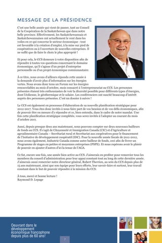 Oeuvrant dans le
développement
économique francophone
depuis plus de 60 ans!
7
MESSAGE DE LA PRÉSIDENCE
C’est une belle année qui vient de passer, tant au Conseil
de la Coopération de la Saskatchewan que dans notre
belle province. Effectivement, les Saskatchewannais et
Saskatchewannaises ont actuellement le vent dans les
voiles en ce qui concerne le secteur économique : tout
est favorable à la création d’emploi, à la mise sur pied de
coopératives ou à l’ouverture de nouvelles entreprises. Il
ne suffit que de faire le choix le plus approprié !
Et pour cela, le CCS demeure à votre disposition afin de
répondre à toutes vos questions concernant le domaine
économique, qu’il s’agisse d’un projet d’entreprise
personnelle ou d’un projet économique communautaire.
À ce titre, nous avons d’ailleurs répondu cette année à
la demande d’avoir plus d’information sur les énergies
vertes. Nous avons donc tenu un Forum sur les énergies
renouvelables au mois d’octobre, mois consacré à l’entrepreneuriat au CCS. Les personnes
présentes étaient très enthousiastes de voir la diversité possible pour différents types d’énergies,
dont l’éolienne, le géothermique et le solaire. Les conférenciers ont suscité beaucoup d’intérêt
auprès des personnes présentes. C’est un dossier à suivre !
Le CCS est également en processus d’élaboration de sa nouvelle planification stratégique pour
2012-2017. Vous êtes donc invités à nous faire part de vos besoins et de vos défis économiques, afin
de pouvoir être en mesure d’y répondre et ce, bien entendu, dans le cadre de notre mandat. Une
fois cette planification stratégique complétée, vous serez invités à l’adopter au courant du mois
d’octobre 2011.
Aussi, depuis presque deux ans maintenant, nous pouvons compter sur deux nouveaux bailleurs
de fonds au CCS. Il s’agit de Citoyenneté et Immigration Canada (CIC) et d’Agriculture et
agroalimentaire Canada – Secrétariat rural et Secrétariat aux coopératives pour le financement
de l’Initiative de développement coopératif (IDC). Pour la nouvelle année fiscale de 2011-2012,
nous avons également, Industrie Canada comme autre bailleur de fonds, ceci afin de livrer un
Programme de stages en petites et moyennes entreprises (PSPE). Et nous espérons avoir le plaisir
de pouvoir en ajouter d’autres d’ici la tenue de l’AGA.
Ce fut, encore une fois, une année bien active au CCS. J’aimerais en profiter pour remercier tous les
membres du conseil d’administration pour leur appui constant tout au long de cette dernière année.
J’aimerais aussi remercier notre directeur général, Robert Therrien, au sein du CCS depuis plus de
15 ans maintenant, ainsi que son équipe pour leurs efforts, leur savoir-faire et surtout, leur travail
constant dans le but de pouvoir répondre à la mission du CCS.
À tous, merci et bonne lecture !
Raymond D. Lepage
 