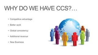 WHY DO WE HAVE CCS?…
 • Competitive advantage

 • Better work

 • Global consistency

 • Additional revenue

 • New Business
 