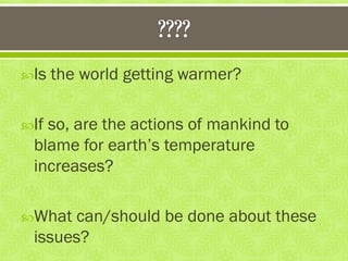 Is the world getting warmer?
If so, are the actions of mankind to
blame for earth‟s temperature
increases?
What can/should be done about these
issues?
 