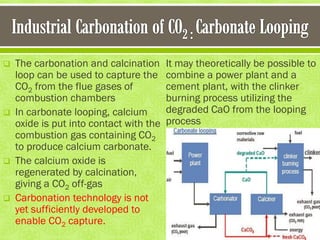  The carbonation and calcination
loop can be used to capture the
CO2 from the flue gases of
combustion chambers
 In carbonate looping, calcium
oxide is put into contact with the
combustion gas containing CO2
to produce calcium carbonate.
 The calcium oxide is
regenerated by calcination,
giving a CO2 off-gas
 Carbonation technology is not
yet sufficiently developed to
enable CO2 capture.
It may theoretically be possible to
combine a power plant and a
cement plant, with the clinker
burning process utilizing the
degraded CaO from the looping
process
 