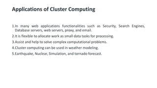 Applications of Cluster Computing
1.In many web applications functionalities such as Security, Search Engines,
Database servers, web servers, proxy, and email.
2.It is flexible to allocate work as small data tasks for processing.
3.Assist and help to solve complex computational problems.
4.Cluster computing can be used in weather modeling.
5.Earthquake, Nuclear, Simulation, and tornado forecast.
 