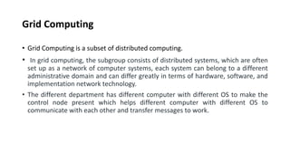 Grid Computing
• Grid Computing is a subset of distributed computing.
• In grid computing, the subgroup consists of distributed systems, which are often
set up as a network of computer systems, each system can belong to a different
administrative domain and can differ greatly in terms of hardware, software, and
implementation network technology.
• The different department has different computer with different OS to make the
control node present which helps different computer with different OS to
communicate with each other and transfer messages to work.
 