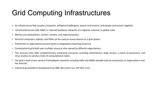 Grid Computing Infrastructures
• An infrastructure that couples computers, software/middleware, special instruments, and people and sensors together.
• Constructed across LAN, WAN, or Internet backbone networks at a regional, national, or global scale.
• Mainly uses workstations, servers, clusters, and supercomputers.
• Personal computers, laptops, and PDAs can be used as access devices to a grid system.
• Enterprises or organizations present grids as integrated computing resources
• Computational grid built over multiple resource sites owned by different organizations.
• The resource sites offer complementary computing resources, including workstations, large servers, a mesh of processors, and
Linux clusters to satisfy a chain of computational needs.
• The grid is built across various IP broadband networks including LANs and WANs already used by enterprises or organizations over
the Internet.
• Industrial grid platform development by IBM, Microsoft, Sun, HP, Dell, Cisco
 